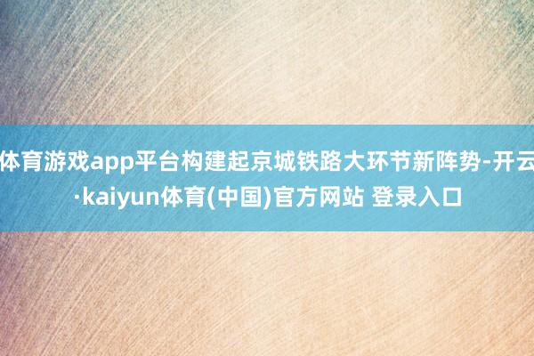 体育游戏app平台构建起京城铁路大环节新阵势-开云·kaiyun体育(中国)官方网站 登录入口