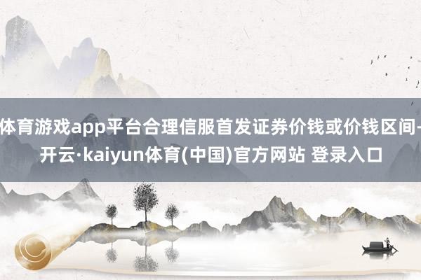 体育游戏app平台合理信服首发证券价钱或价钱区间-开云·kaiyun体育(中国)官方网站 登录入口