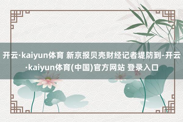 开云·kaiyun体育 新京报贝壳财经记者堤防到-开云·kaiyun体育(中国)官方网站 登录入口