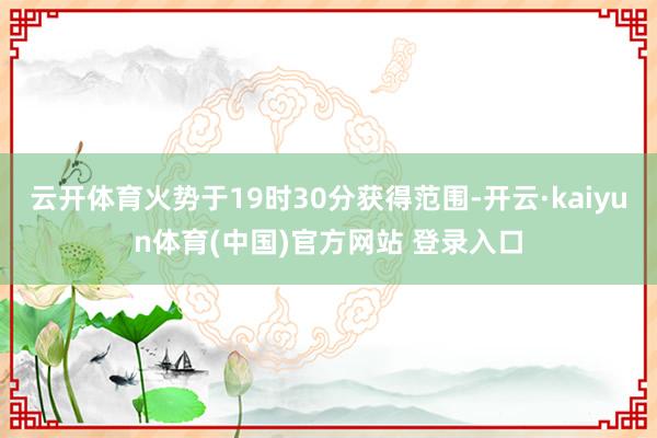 云开体育火势于19时30分获得范围-开云·kaiyun体育(中国)官方网站 登录入口