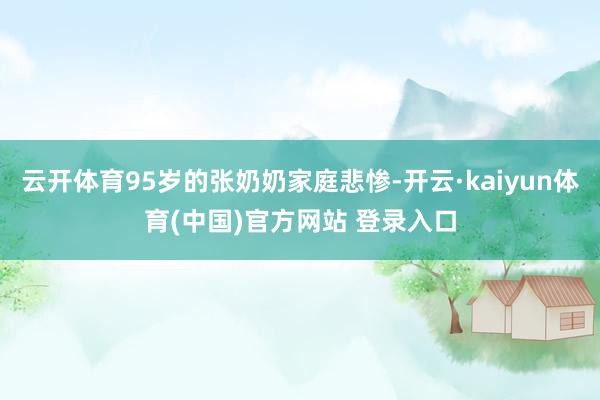 云开体育95岁的张奶奶家庭悲惨-开云·kaiyun体育(中国)官方网站 登录入口