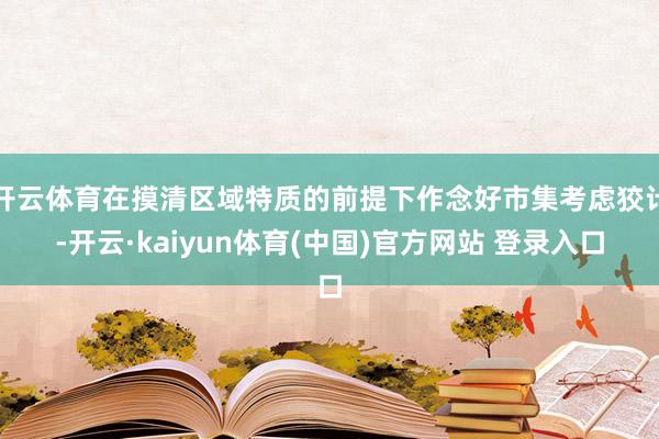 开云体育在摸清区域特质的前提下作念好市集考虑狡计-开云·kaiyun体育(中国)官方网站 登录入口