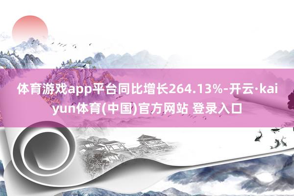 体育游戏app平台同比增长264.13%-开云·kaiyun体育(中国)官方网站 登录入口
