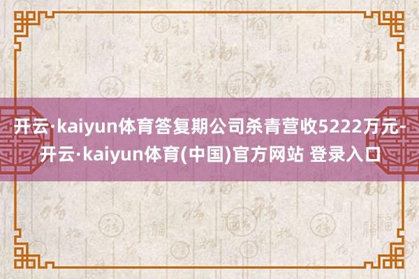 开云·kaiyun体育答复期公司杀青营收5222万元-开云·kaiyun体育(中国)官方网站 登录入口