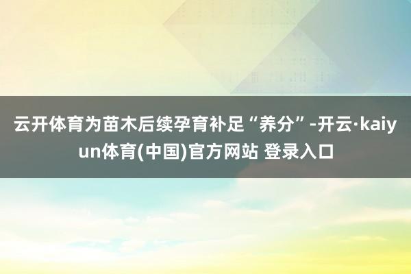 云开体育为苗木后续孕育补足“养分”-开云·kaiyun体育(中国)官方网站 登录入口