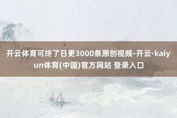 开云体育可终了日更3000条原创视频-开云·kaiyun体育(中国)官方网站 登录入口
