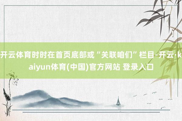 开云体育时时在首页底部或“关联咱们”栏目-开云·kaiyun体育(中国)官方网站 登录入口
