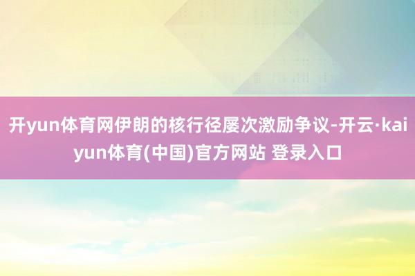 开yun体育网伊朗的核行径屡次激励争议-开云·kaiyun体育(中国)官方网站 登录入口