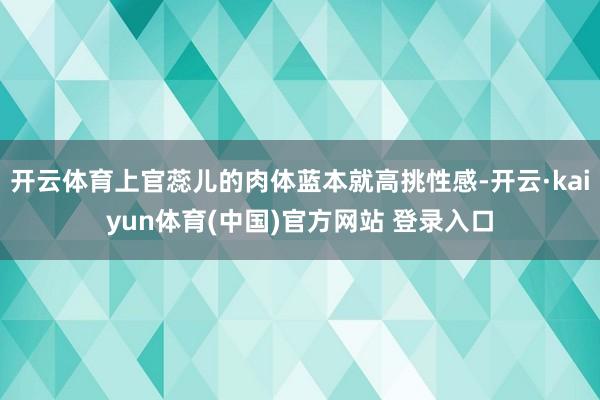 开云体育上官蕊儿的肉体蓝本就高挑性感-开云·kaiyun体育(中国)官方网站 登录入口
