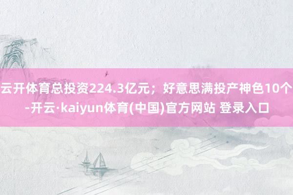 云开体育总投资224.3亿元；好意思满投产神色10个-开云·kaiyun体育(中国)官方网站 登录入口