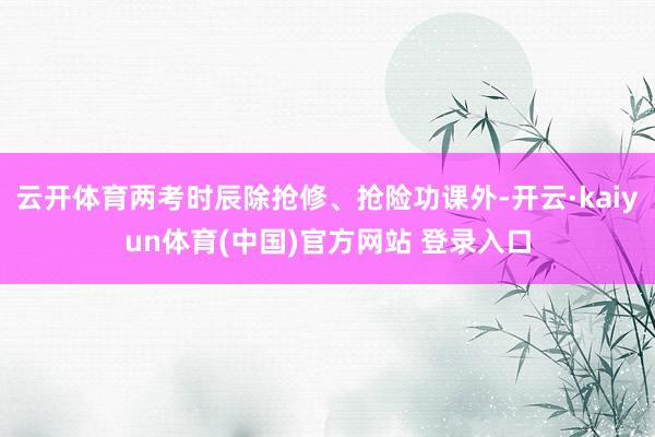 云开体育两考时辰除抢修、抢险功课外-开云·kaiyun体育(中国)官方网站 登录入口