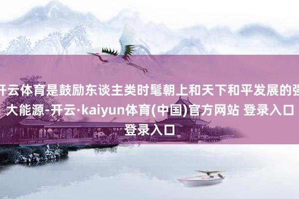 开云体育是鼓励东谈主类时髦朝上和天下和平发展的强大能源-开云·kaiyun体育(中国)官方网站 登录入口
