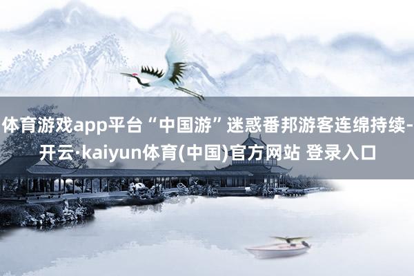 体育游戏app平台“中国游”迷惑番邦游客连绵持续-开云·kaiyun体育(中国)官方网站 登录入口