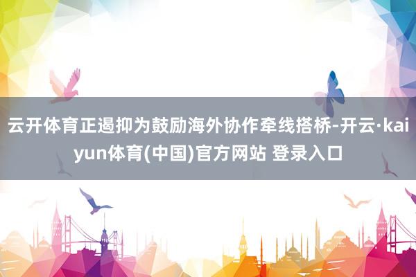 云开体育正遏抑为鼓励海外协作牵线搭桥-开云·kaiyun体育(中国)官方网站 登录入口