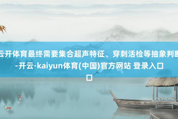 云开体育最终需要集合超声特征、穿刺活检等抽象判断-开云·kaiyun体育(中国)官方网站 登录入口