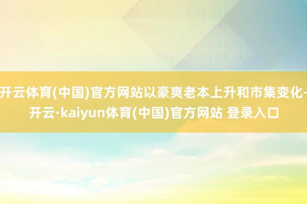 开云体育(中国)官方网站以豪爽老本上升和市集变化-开云·kaiyun体育(中国)官方网站 登录入口