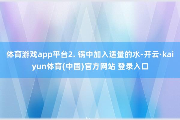体育游戏app平台2. 锅中加入适量的水-开云·kaiyun体育(中国)官方网站 登录入口