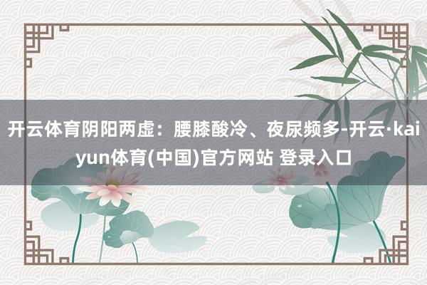 开云体育阴阳两虚:腰膝酸冷、夜尿频多-开云·kaiyun体育(中国)官方网站 登录入口