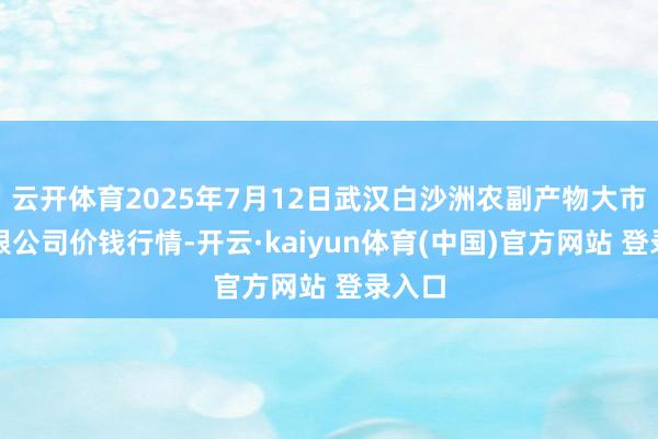 云开体育2025年7月12日武汉白沙洲农副产物大市集有限公司价钱行情-开云·kaiyun体育(中国)官方网站 登录入口