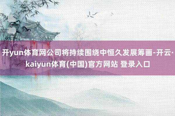 开yun体育网公司将持续围绕中恒久发展筹画-开云·kaiyun体育(中国)官方网站 登录入口
