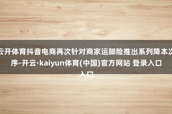 云开体育抖音电商再次针对商家运脚险推出系列降本次序-开云·kaiyun体育(中国)官方网站 登录入口