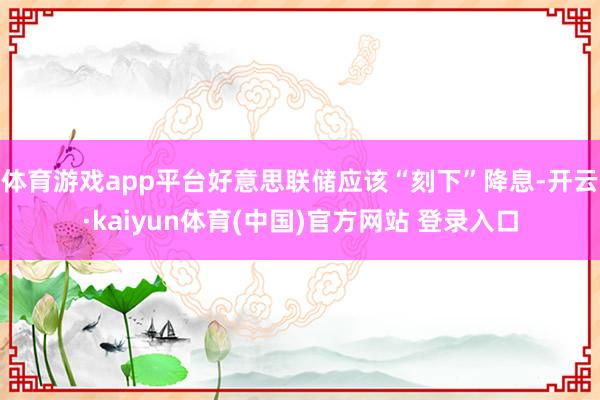 体育游戏app平台好意思联储应该“刻下”降息-开云·kaiyun体育(中国)官方网站 登录入口