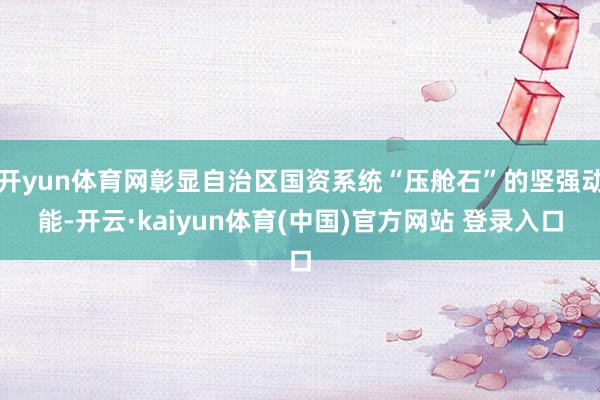 开yun体育网彰显自治区国资系统“压舱石”的坚强动能-开云·kaiyun体育(中国)官方网站 登录入口