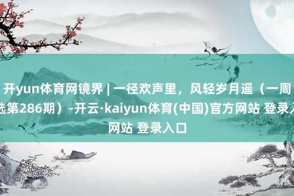 开yun体育网镜界 | 一径欢声里，风轻岁月遥（一周精选第286期）-开云·kaiyun体育(中国)官方网站 登录入口
