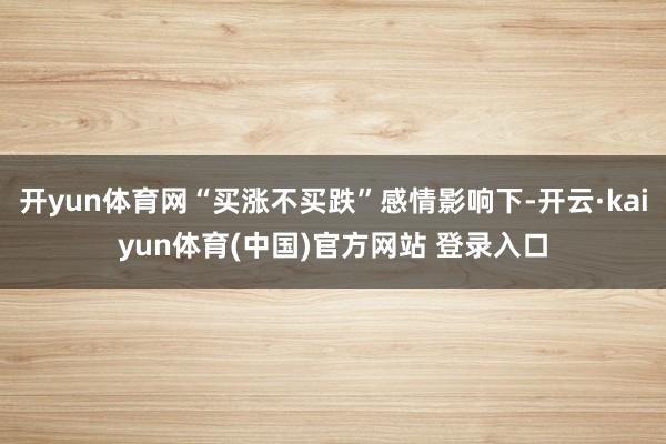 开yun体育网“买涨不买跌”感情影响下-开云·kaiyun体育(中国)官方网站 登录入口