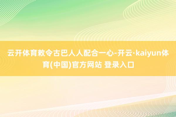 云开体育敕令古巴人人配合一心-开云·kaiyun体育(中国)官方网站 登录入口