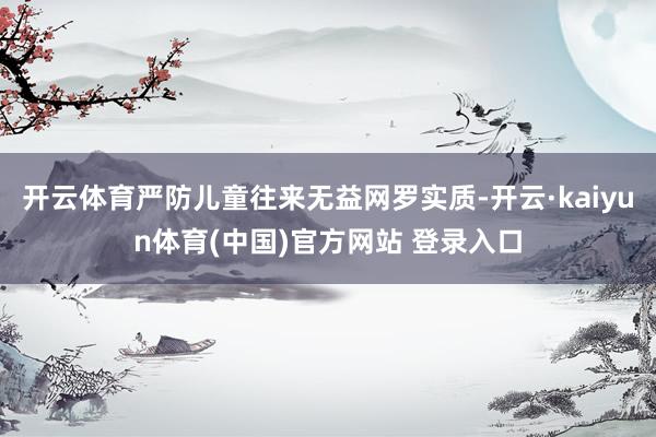 开云体育严防儿童往来无益网罗实质-开云·kaiyun体育(中国)官方网站 登录入口
