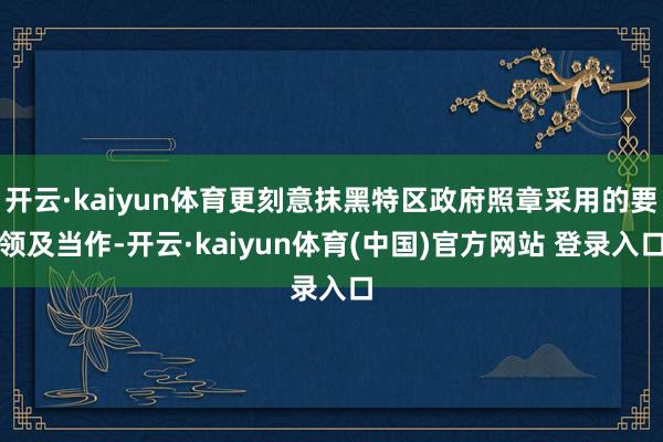 开云·kaiyun体育更刻意抹黑特区政府照章采用的要领及当作-开云·kaiyun体育(中国)官方网站 登录入口
