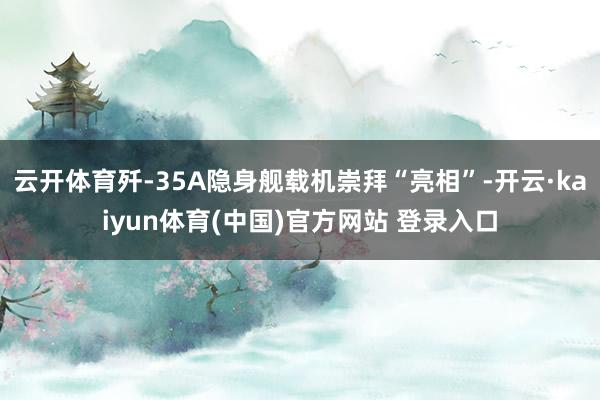 云开体育歼-35A隐身舰载机崇拜“亮相”-开云·kaiyun体育(中国)官方网站 登录入口