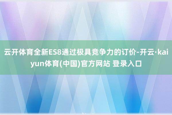 云开体育全新ES8通过极具竞争力的订价-开云·kaiyun体育(中国)官方网站 登录入口