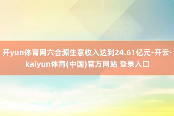 开yun体育网六合源生意收入达到24.61亿元-开云·kaiyun体育(中国)官方网站 登录入口