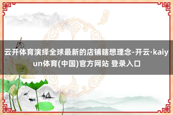 云开体育演绎全球最新的店铺瞎想理念-开云·kaiyun体育(中国)官方网站 登录入口