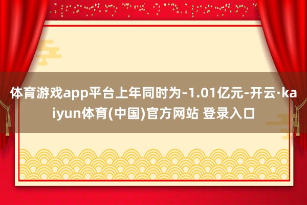 体育游戏app平台上年同时为-1.01亿元-开云·kaiyun体育(中国)官方网站 登录入口