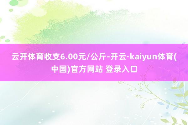 云开体育收支6.00元/公斤-开云·kaiyun体育(中国)官方网站 登录入口