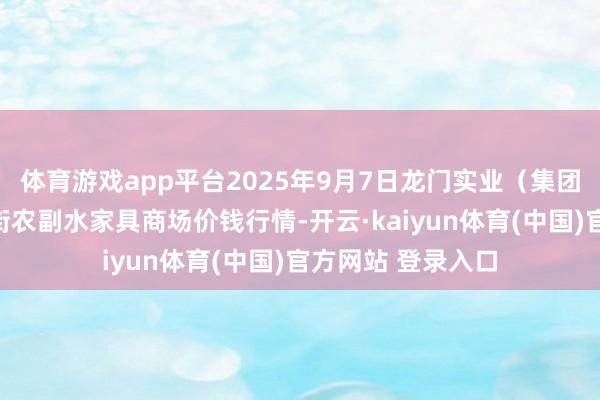 体育游戏app平台2025年9月7日龙门实业（集团）有限公司西三街农副水家具商场价钱行情-开云·kaiyun体育(中国)官方网站 登录入口