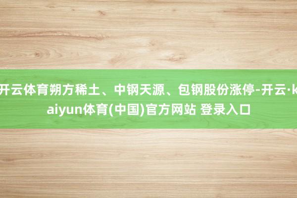 开云体育朔方稀土、中钢天源、包钢股份涨停-开云·kaiyun体育(中国)官方网站 登录入口
