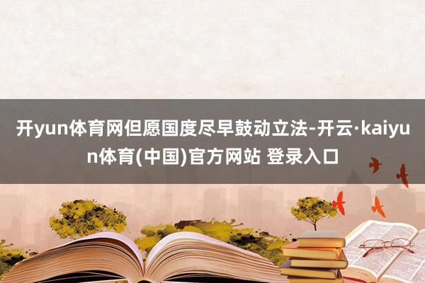 开yun体育网但愿国度尽早鼓动立法-开云·kaiyun体育(中国)官方网站 登录入口