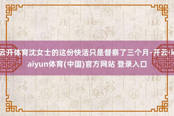 云开体育沈女士的这份快活只是督察了三个月-开云·kaiyun体育(中国)官方网站 登录入口