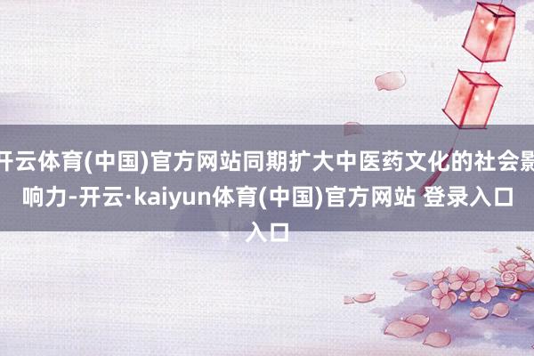 开云体育(中国)官方网站同期扩大中医药文化的社会影响力-开云·kaiyun体育(中国)官方网站 登录入口