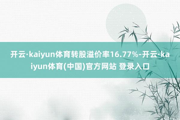 开云·kaiyun体育转股溢价率16.77%-开云·kaiyun体育(中国)官方网站 登录入口