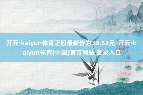 开云·kaiyun体育正股最新价为39.53元-开云·kaiyun体育(中国)官方网站 登录入口