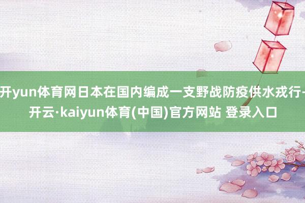 开yun体育网日本在国内编成一支野战防疫供水戎行-开云·kaiyun体育(中国)官方网站 登录入口
