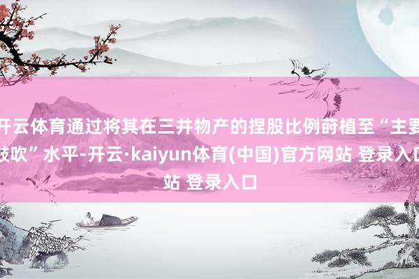 开云体育通过将其在三井物产的捏股比例莳植至“主要鼓吹”水平-开云·kaiyun体育(中国)官方网站 登录入口
