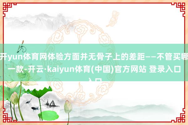 开yun体育网体验方面并无骨子上的差距——不管买哪一款-开云·kaiyun体育(中国)官方网站 登录入口