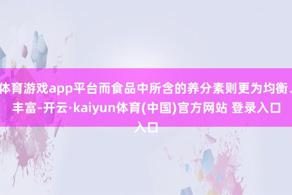 体育游戏app平台而食品中所含的养分素则更为均衡、丰富-开云·kaiyun体育(中国)官方网站 登录入口