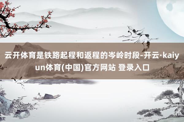 云开体育是铁路起程和返程的岑岭时段-开云·kaiyun体育(中国)官方网站 登录入口